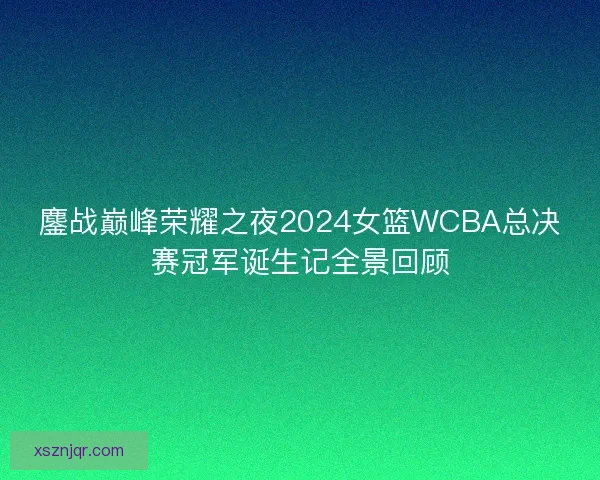 鏖战巅峰荣耀之夜2024女篮WCBA总决赛冠军诞生记全景回顾