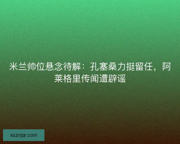 米兰帅位悬念待解：孔塞桑力挺留任，阿莱格里传闻遭辟谣